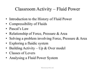 Classroom Activity – Fluid Power
•
•
•
•
•
•
•
•
•

Introduction to the History of Fluid Power
Compressibility of Fluids
Pascal’s Law
Relationship of Force, Pressure & Area
Solving a problem involving Force, Pressure & Area
Exploring a fluidic system
Building Activity – Up & Over model
Classes of Levers
Analysing a Fluid Power System
Mechanical Kits Ltd.

 