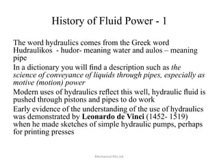 History of Fluid Power - 1
The word hydraulics comes from the Greek word
Hudraulikos - hudor- meaning water and aulos – meaning
pipe
In a dictionary you will ﬁnd a description such as the
science of conveyance of liquids through pipes, especially as
motive (motion) power
Modern uses of hydraulics reﬂect this well, hydraulic ﬂuid is
pushed through pistons and pipes to do work
Early evidence of the understanding of the use of hydraulics
was demonstrated by Leonardo de Vinci (1452- 1519)
when he made sketches of simple hydraulic pumps, perhaps
for printing presses
Mechanical Kits Ltd.

 