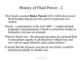 History of Fluid Power - 2
The French scientist Blaise Pascal (1623-1662) discovered
the principles that govern the action of pressure on a
surface.
Pascalʼs experiments in the mid 1600ʼs explained both
hydraulics and pneumatics (which is somewhat similar to
hydraulics, but uses air instead).
What he found was: “the pressure put upon an enclosed ﬂuid
is transmitted equally in all directions without loss and
acts with an equal intensity upon equal surfaces.”

It meant that the pressure you put on one piston, would be
transferred equally to another one.
Mechanical Kits Ltd.

 