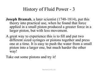 History of Fluid Power - 3
Joseph Bramah, a later scientist (1748-1814), put this
theory into practical use, when he found that force
applied in a small piston produced a greater force in a
larger piston, but with less movement.
A great way to experience this is to ﬁll and put two
different sized syringes or pistons together and press
one at a time. It is easy to push the water from a small
piston into a larger one, but much harder the other
way!
Take out some pistons and try it!

Mechanical Kits Ltd.

 