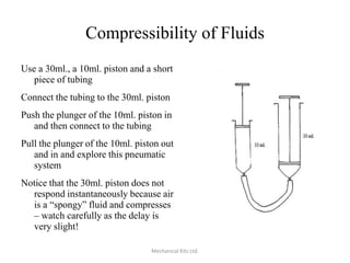 Compressibility of Fluids
Use a 30ml., a 10ml. piston and a short
piece of tubing
Connect the tubing to the 30ml. piston
Push the plunger of the 10ml. piston in
and then connect to the tubing
Pull the plunger of the 10ml. piston out
and in and explore this pneumatic
system
Notice that the 30ml. piston does not
respond instantaneously because air
is a “spongy” fluid and compresses
– watch carefully as the delay is
very slight!
Mechanical Kits Ltd.

 