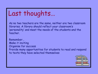 Last thoughts… As no two teachers are the same, neither are two classroom libraries. A library should reflect your classroom’s ‘personality’ and meet the needs of the students and the teacher. Remember… Make it inviting Organise for success Provide many opportunities for students to read and respond to texts they have selected themselves 