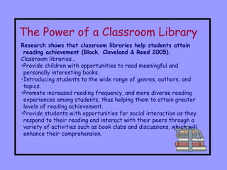 The Power of a Classroom Library   Research shows that classroom libraries help students attain reading achievement (Block, Cleveland & Reed 2005). Classroom libraries… Provide children with opportunities to read meaningful and personally interesting books.  Introducing students to the wide range of genres, authors, and topics.  Promote increased reading frequency, and more diverse reading experiences among students, thus helping them to attain greater levels of reading achievement.  Provide students with opportunities for social interaction as they respond to their reading and interact with their peers through a variety of activities such as book clubs and discussions, which will enhance their comprehension. 
