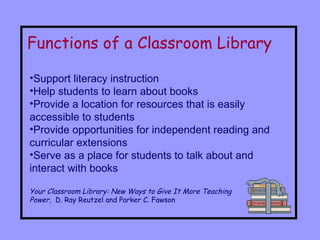 Functions of a Classroom Library Support literacy instruction Help students to learn about books Provide a location for resources that is easily accessible to students Provide opportunities for independent reading and curricular extensions Serve as a place for students to talk about and interact with books Your Classroom Library: New Ways to Give It More Teaching  Power ,  D. Ray Reutzel and Parker C. Fawson  