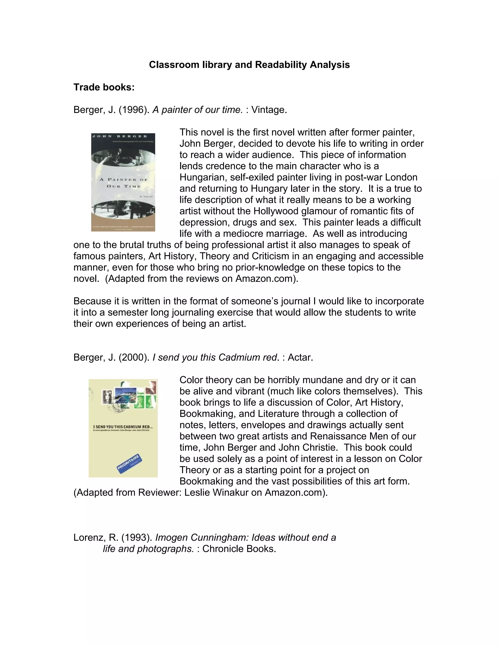 Classroom library and Readability Analysis

Trade books:

Berger, J. (1996). A painter of our time. : Vintage.

                          This novel is the first novel written after former painter,
                          John Berger, decided to devote his life to writing in order
                          to reach a wider audience. This piece of information
                          lends credence to the main character who is a
                          Hungarian, self-exiled painter living in post-war London
                          and returning to Hungary later in the story. It is a true to
                          life description of what it really means to be a working
                          artist without the Hollywood glamour of romantic fits of
                          depression, drugs and sex. This painter leads a difficult
                          life with a mediocre marriage. As well as introducing
one to the brutal truths of being professional artist it also manages to speak of
famous painters, Art History, Theory and Criticism in an engaging and accessible
manner, even for those who bring no prior-knowledge on these topics to the
novel. (Adapted from the reviews on Amazon.com).

Because it is written in the format of someone’s journal I would like to incorporate
it into a semester long journaling exercise that would allow the students to write
their own experiences of being an artist.


Berger, J. (2000). I send you this Cadmium red. : Actar.

                      Color theory can be horribly mundane and dry or it can
                      be alive and vibrant (much like colors themselves). This
                      book brings to life a discussion of Color, Art History,
                      Bookmaking, and Literature through a collection of
                      notes, letters, envelopes and drawings actually sent
                      between two great artists and Renaissance Men of our
                      time, John Berger and John Christie. This book could
                      be used solely as a point of interest in a lesson on Color
                      Theory or as a starting point for a project on
                      Bookmaking and the vast possibilities of this art form.
(Adapted from Reviewer: Leslie Winakur on Amazon.com).



Lorenz, R. (1993). Imogen Cunningham: Ideas without end a
      life and photographs. : Chronicle Books.
 