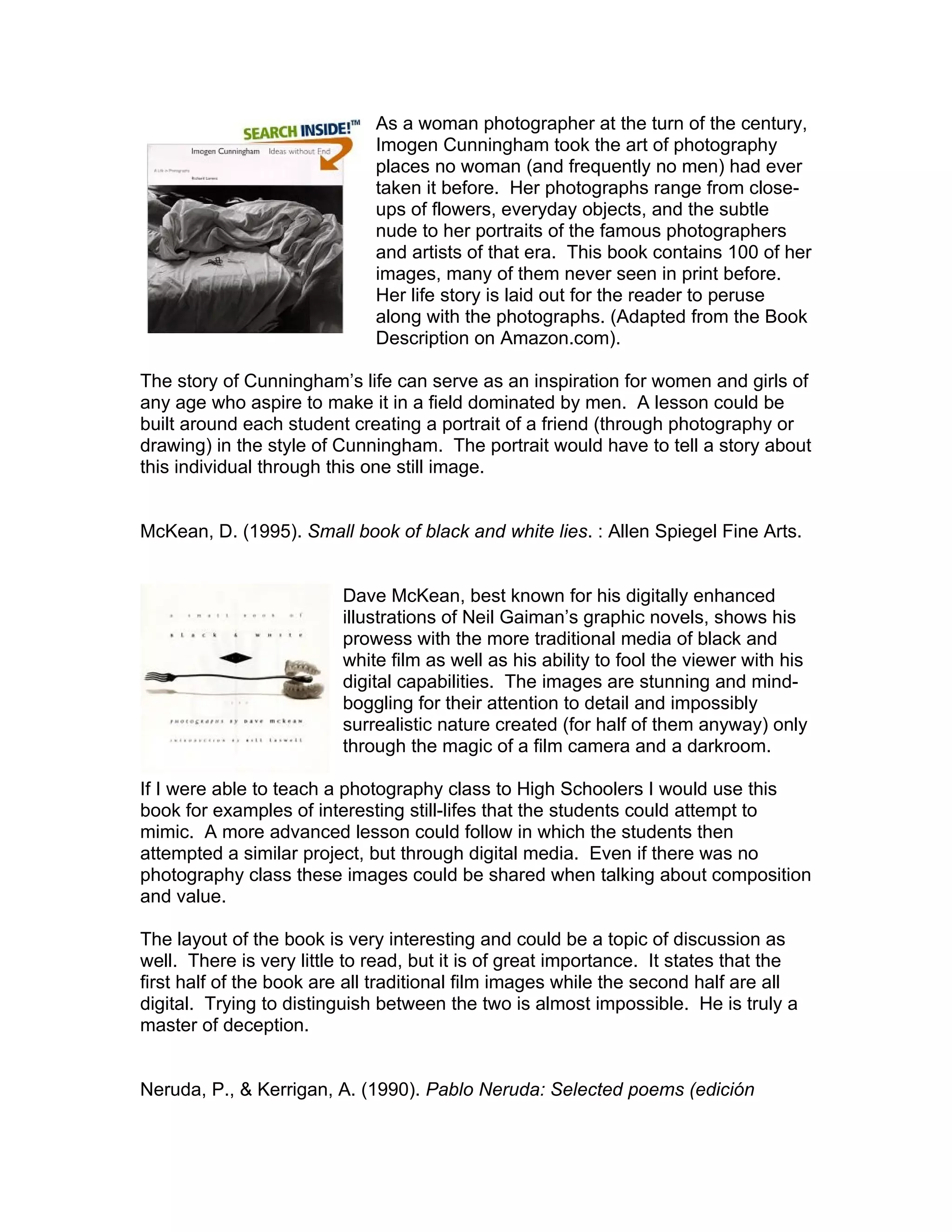 As a woman photographer at the turn of the century,
                              Imogen Cunningham took the art of photography
                              places no woman (and frequently no men) had ever
                              taken it before. Her photographs range from close-
                              ups of flowers, everyday objects, and the subtle
                              nude to her portraits of the famous photographers
                              and artists of that era. This book contains 100 of her
                              images, many of them never seen in print before.
                              Her life story is laid out for the reader to peruse
                              along with the photographs. (Adapted from the Book
                              Description on Amazon.com).

The story of Cunningham’s life can serve as an inspiration for women and girls of
any age who aspire to make it in a field dominated by men. A lesson could be
built around each student creating a portrait of a friend (through photography or
drawing) in the style of Cunningham. The portrait would have to tell a story about
this individual through this one still image.


McKean, D. (1995). Small book of black and white lies. : Allen Spiegel Fine Arts.


                          Dave McKean, best known for his digitally enhanced
                          illustrations of Neil Gaiman’s graphic novels, shows his
                          prowess with the more traditional media of black and
                          white film as well as his ability to fool the viewer with his
                          digital capabilities. The images are stunning and mind-
                          boggling for their attention to detail and impossibly
                          surrealistic nature created (for half of them anyway) only
                          through the magic of a film camera and a darkroom.

If I were able to teach a photography class to High Schoolers I would use this
book for examples of interesting still-lifes that the students could attempt to
mimic. A more advanced lesson could follow in which the students then
attempted a similar project, but through digital media. Even if there was no
photography class these images could be shared when talking about composition
and value.

The layout of the book is very interesting and could be a topic of discussion as
well. There is very little to read, but it is of great importance. It states that the
first half of the book are all traditional film images while the second half are all
digital. Trying to distinguish between the two is almost impossible. He is truly a
master of deception.


Neruda, P., & Kerrigan, A. (1990). Pablo Neruda: Selected poems (edición
 