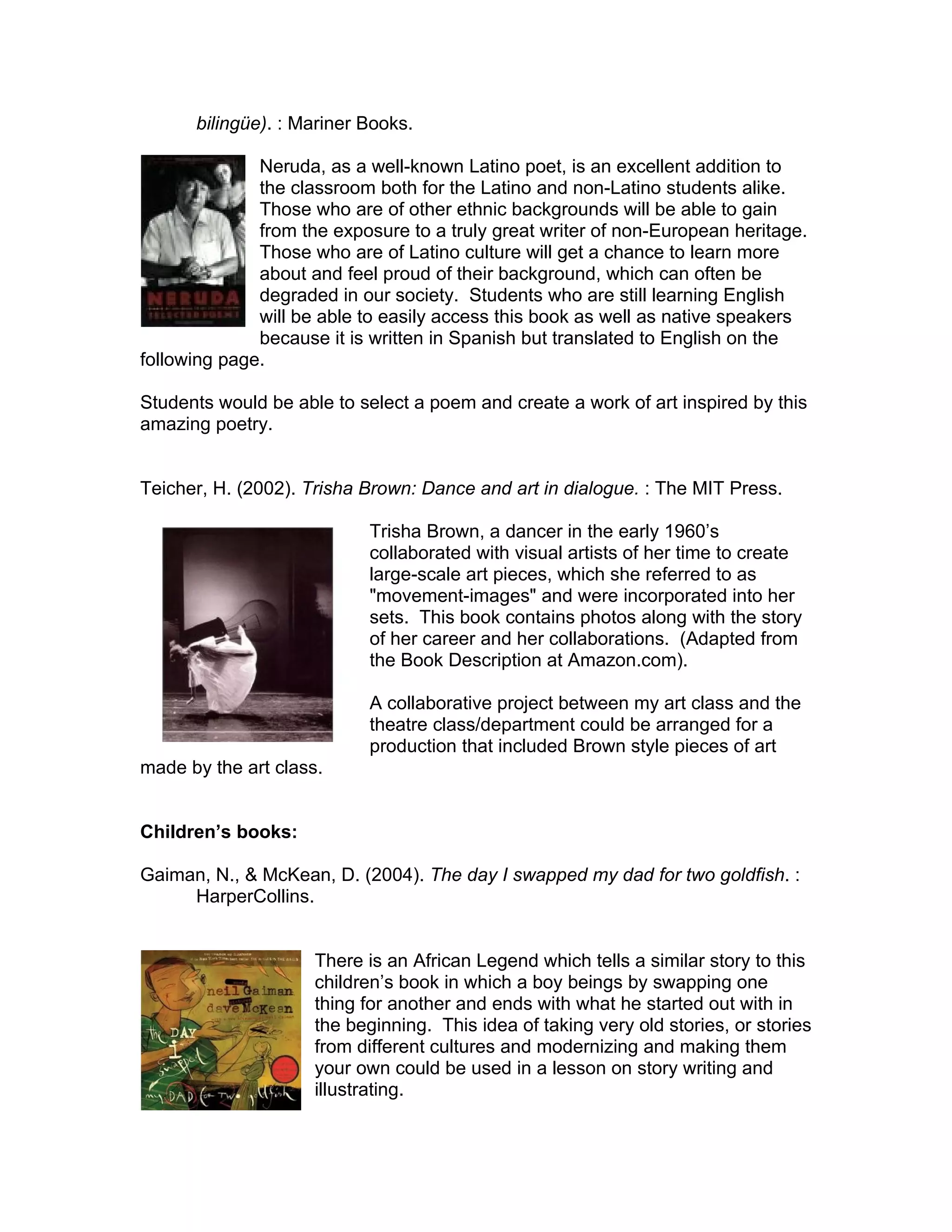 bilingüe). : Mariner Books.

              Neruda, as a well-known Latino poet, is an excellent addition to
              the classroom both for the Latino and non-Latino students alike.
              Those who are of other ethnic backgrounds will be able to gain
              from the exposure to a truly great writer of non-European heritage.
              Those who are of Latino culture will get a chance to learn more
              about and feel proud of their background, which can often be
              degraded in our society. Students who are still learning English
              will be able to easily access this book as well as native speakers
              because it is written in Spanish but translated to English on the
following page.

Students would be able to select a poem and create a work of art inspired by this
amazing poetry.


Teicher, H. (2002). Trisha Brown: Dance and art in dialogue. : The MIT Press.

                           Trisha Brown, a dancer in the early 1960’s
                           collaborated with visual artists of her time to create
                           large-scale art pieces, which she referred to as
                           "movement-images" and were incorporated into her
                           sets. This book contains photos along with the story
                           of her career and her collaborations. (Adapted from
                           the Book Description at Amazon.com).

                           A collaborative project between my art class and the
                           theatre class/department could be arranged for a
                           production that included Brown style pieces of art
made by the art class.


Children’s books:

Gaiman, N., & McKean, D. (2004). The day I swapped my dad for two goldfish. :
     HarperCollins.


                     There is an African Legend which tells a similar story to this
                     children’s book in which a boy beings by swapping one
                     thing for another and ends with what he started out with in
                     the beginning. This idea of taking very old stories, or stories
                     from different cultures and modernizing and making them
                     your own could be used in a lesson on story writing and
                     illustrating.
 
