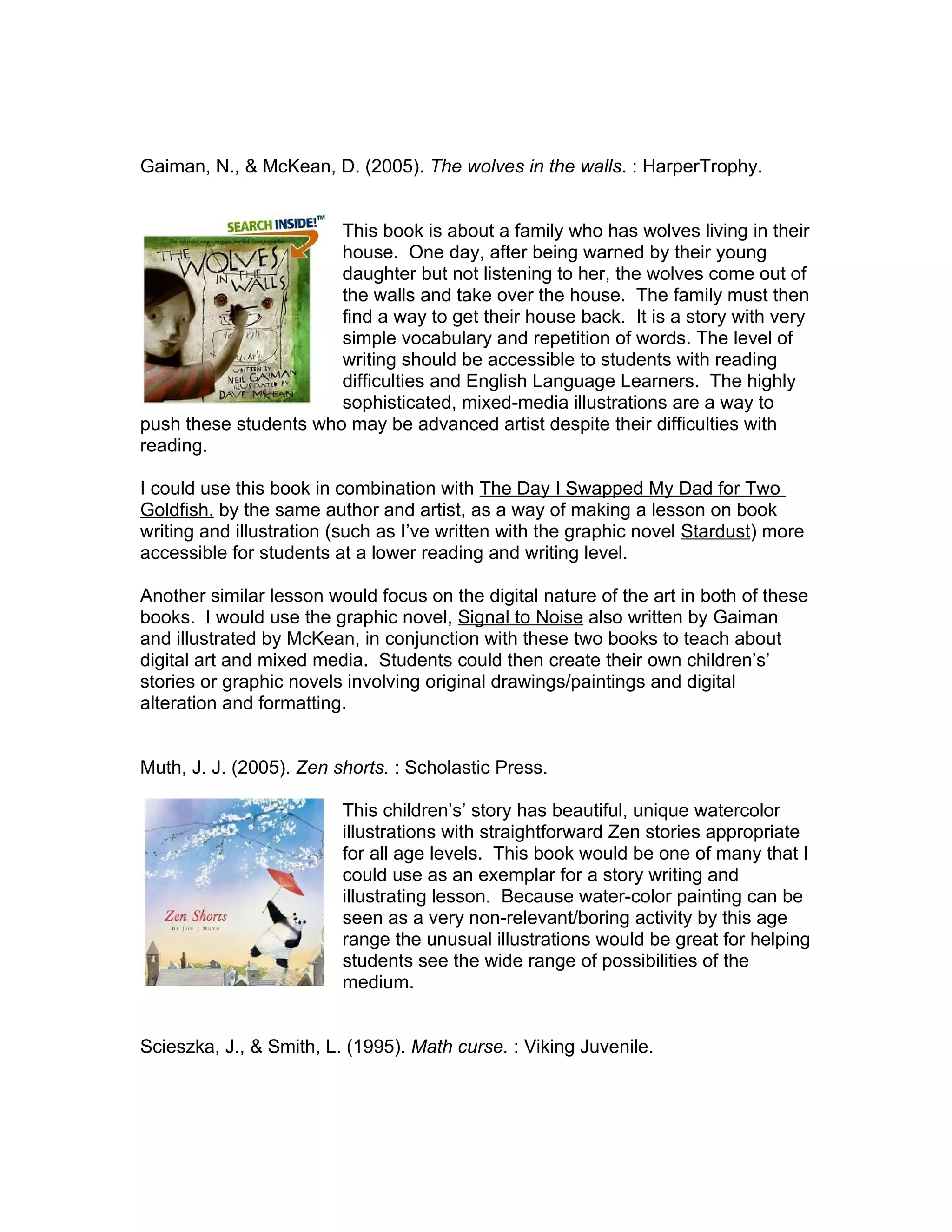 Gaiman, N., & McKean, D. (2005). The wolves in the walls. : HarperTrophy.


                       This book is about a family who has wolves living in their
                       house. One day, after being warned by their young
                       daughter but not listening to her, the wolves come out of
                       the walls and take over the house. The family must then
                       find a way to get their house back. It is a story with very
                       simple vocabulary and repetition of words. The level of
                       writing should be accessible to students with reading
                       difficulties and English Language Learners. The highly
                       sophisticated, mixed-media illustrations are a way to
push these students who may be advanced artist despite their difficulties with
reading.

I could use this book in combination with The Day I Swapped My Dad for Two
Goldfish, by the same author and artist, as a way of making a lesson on book
writing and illustration (such as I’ve written with the graphic novel Stardust) more
accessible for students at a lower reading and writing level.

Another similar lesson would focus on the digital nature of the art in both of these
books. I would use the graphic novel, Signal to Noise also written by Gaiman
and illustrated by McKean, in conjunction with these two books to teach about
digital art and mixed media. Students could then create their own children’s’
stories or graphic novels involving original drawings/paintings and digital
alteration and formatting.


Muth, J. J. (2005). Zen shorts. : Scholastic Press.

                         This children’s’ story has beautiful, unique watercolor
                         illustrations with straightforward Zen stories appropriate
                         for all age levels. This book would be one of many that I
                         could use as an exemplar for a story writing and
                         illustrating lesson. Because water-color painting can be
                         seen as a very non-relevant/boring activity by this age
                         range the unusual illustrations would be great for helping
                         students see the wide range of possibilities of the
                         medium.


Scieszka, J., & Smith, L. (1995). Math curse. : Viking Juvenile.
 