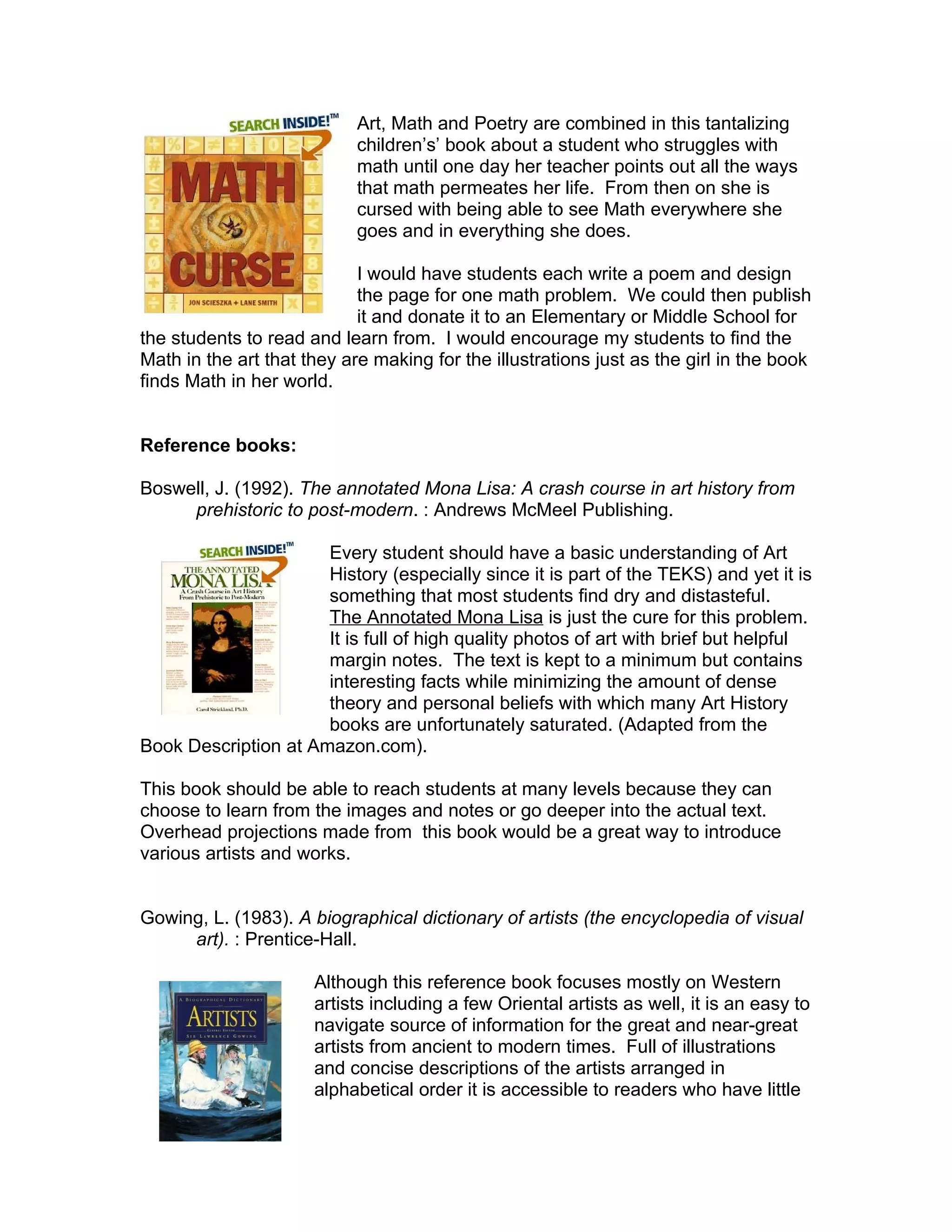 Art, Math and Poetry are combined in this tantalizing
                            children’s’ book about a student who struggles with
                            math until one day her teacher points out all the ways
                            that math permeates her life. From then on she is
                            cursed with being able to see Math everywhere she
                            goes and in everything she does.

                            I would have students each write a poem and design
                            the page for one math problem. We could then publish
                            it and donate it to an Elementary or Middle School for
the students to read and learn from. I would encourage my students to find the
Math in the art that they are making for the illustrations just as the girl in the book
finds Math in her world.


Reference books:

Boswell, J. (1992). The annotated Mona Lisa: A crash course in art history from
     prehistoric to post-modern. : Andrews McMeel Publishing.

                      Every student should have a basic understanding of Art
                      History (especially since it is part of the TEKS) and yet it is
                      something that most students find dry and distasteful.
                      The Annotated Mona Lisa is just the cure for this problem.
                      It is full of high quality photos of art with brief but helpful
                      margin notes. The text is kept to a minimum but contains
                      interesting facts while minimizing the amount of dense
                      theory and personal beliefs with which many Art History
                      books are unfortunately saturated. (Adapted from the
Book Description at Amazon.com).

This book should be able to reach students at many levels because they can
choose to learn from the images and notes or go deeper into the actual text.
Overhead projections made from this book would be a great way to introduce
various artists and works.


Gowing, L. (1983). A biographical dictionary of artists (the encyclopedia of visual
     art). : Prentice-Hall.

                      Although this reference book focuses mostly on Western
                      artists including a few Oriental artists as well, it is an easy to
                      navigate source of information for the great and near-great
                      artists from ancient to modern times. Full of illustrations
                      and concise descriptions of the artists arranged in
                      alphabetical order it is accessible to readers who have little
 