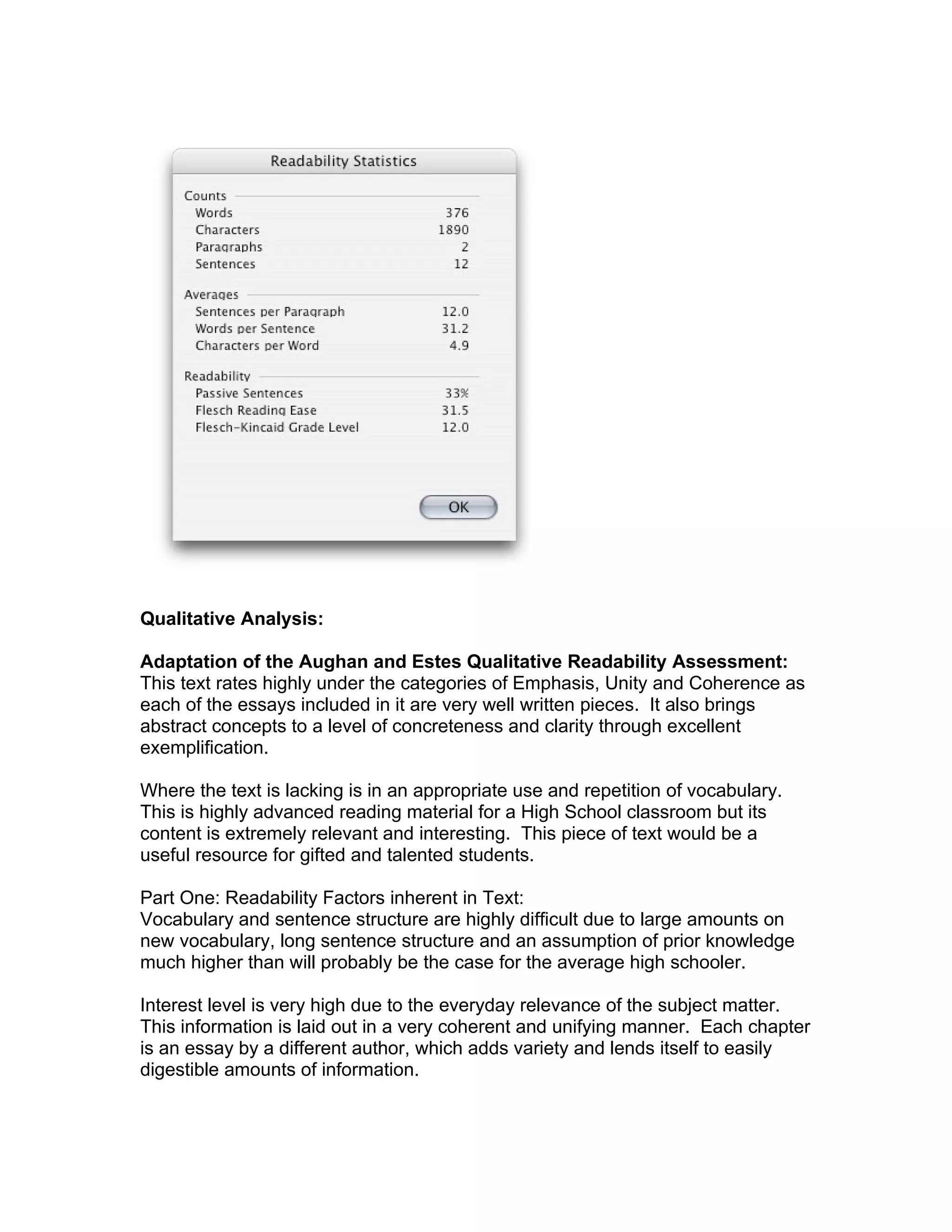 Qualitative Analysis:

Adaptation of the Aughan and Estes Qualitative Readability Assessment:
This text rates highly under the categories of Emphasis, Unity and Coherence as
each of the essays included in it are very well written pieces. It also brings
abstract concepts to a level of concreteness and clarity through excellent
exemplification.

Where the text is lacking is in an appropriate use and repetition of vocabulary.
This is highly advanced reading material for a High School classroom but its
content is extremely relevant and interesting. This piece of text would be a
useful resource for gifted and talented students.

Part One: Readability Factors inherent in Text:
Vocabulary and sentence structure are highly difficult due to large amounts on
new vocabulary, long sentence structure and an assumption of prior knowledge
much higher than will probably be the case for the average high schooler.

Interest level is very high due to the everyday relevance of the subject matter.
This information is laid out in a very coherent and unifying manner. Each chapter
is an essay by a different author, which adds variety and lends itself to easily
digestible amounts of information.
 