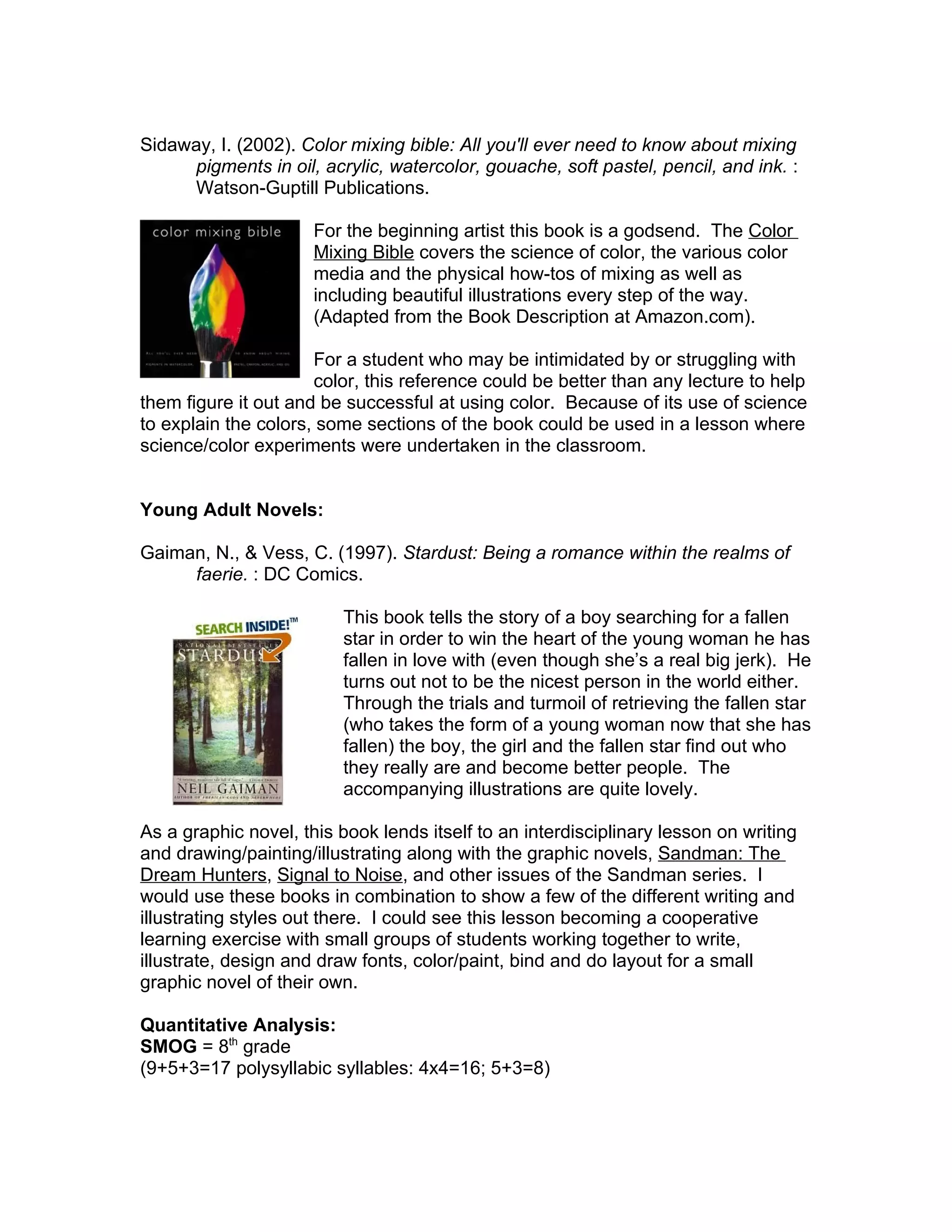 Sidaway, I. (2002). Color mixing bible: All you'll ever need to know about mixing
     pigments in oil, acrylic, watercolor, gouache, soft pastel, pencil, and ink. :
     Watson-Guptill Publications.

                      For the beginning artist this book is a godsend. The Color
                      Mixing Bible covers the science of color, the various color
                      media and the physical how-tos of mixing as well as
                      including beautiful illustrations every step of the way.
                      (Adapted from the Book Description at Amazon.com).

                      For a student who may be intimidated by or struggling with
                      color, this reference could be better than any lecture to help
them figure it out and be successful at using color. Because of its use of science
to explain the colors, some sections of the book could be used in a lesson where
science/color experiments were undertaken in the classroom.


Young Adult Novels:

Gaiman, N., & Vess, C. (1997). Stardust: Being a romance within the realms of
     faerie. : DC Comics.

                         This book tells the story of a boy searching for a fallen
                         star in order to win the heart of the young woman he has
                         fallen in love with (even though she’s a real big jerk). He
                         turns out not to be the nicest person in the world either.
                         Through the trials and turmoil of retrieving the fallen star
                         (who takes the form of a young woman now that she has
                         fallen) the boy, the girl and the fallen star find out who
                         they really are and become better people. The
                         accompanying illustrations are quite lovely.

As a graphic novel, this book lends itself to an interdisciplinary lesson on writing
and drawing/painting/illustrating along with the graphic novels, Sandman: The
Dream Hunters, Signal to Noise, and other issues of the Sandman series. I
would use these books in combination to show a few of the different writing and
illustrating styles out there. I could see this lesson becoming a cooperative
learning exercise with small groups of students working together to write,
illustrate, design and draw fonts, color/paint, bind and do layout for a small
graphic novel of their own.

Quantitative Analysis:
SMOG = 8th grade
(9+5+3=17 polysyllabic syllables: 4x4=16; 5+3=8)
 