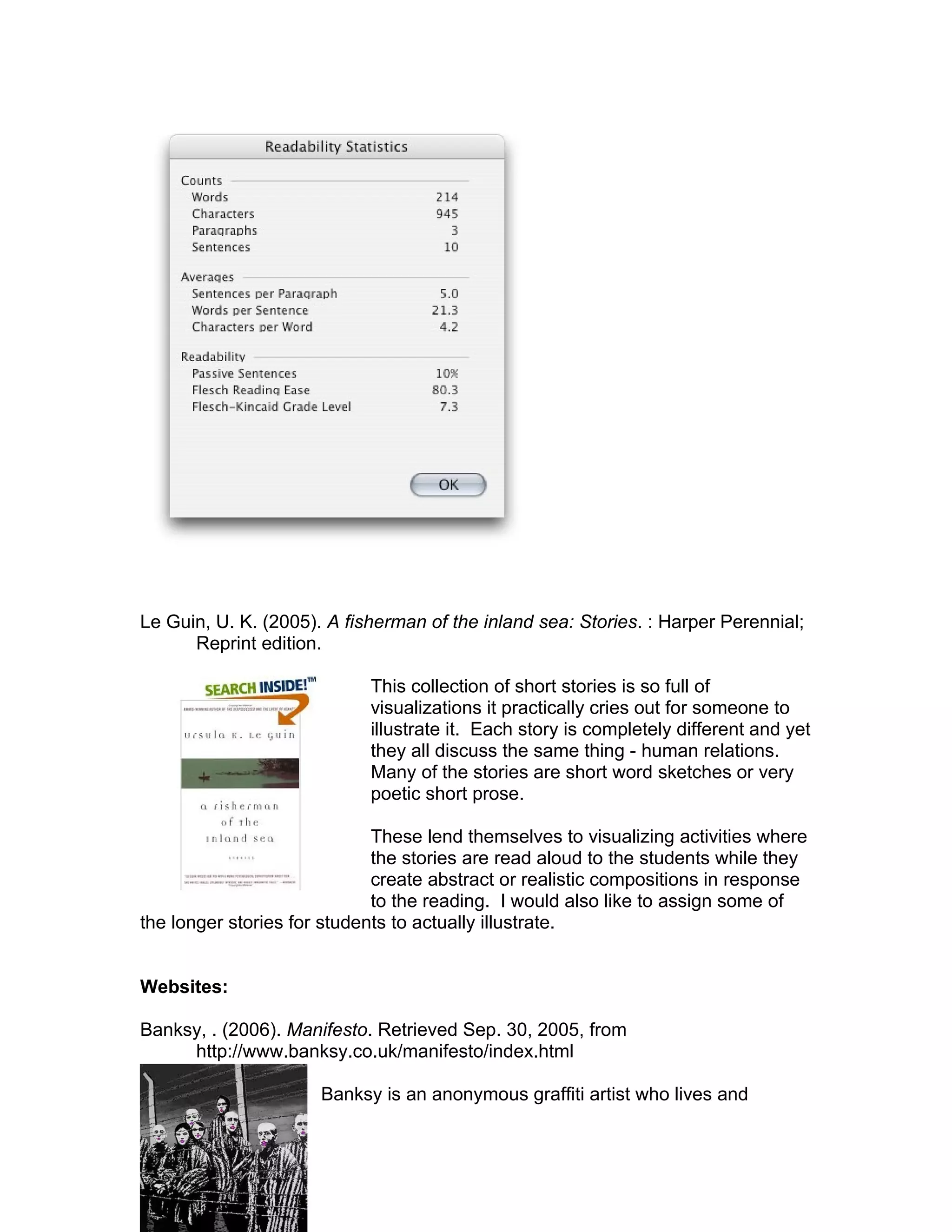 Le Guin, U. K. (2005). A fisherman of the inland sea: Stories. : Harper Perennial;
      Reprint edition.

                            This collection of short stories is so full of
                            visualizations it practically cries out for someone to
                            illustrate it. Each story is completely different and yet
                            they all discuss the same thing - human relations.
                            Many of the stories are short word sketches or very
                            poetic short prose.

                             These lend themselves to visualizing activities where
                             the stories are read aloud to the students while they
                             create abstract or realistic compositions in response
                             to the reading. I would also like to assign some of
the longer stories for students to actually illustrate.


Websites:

Banksy, . (2006). Manifesto. Retrieved Sep. 30, 2005, from
     http://www.banksy.co.uk/manifesto/index.html

                      Banksy is an anonymous graffiti artist who lives and
 