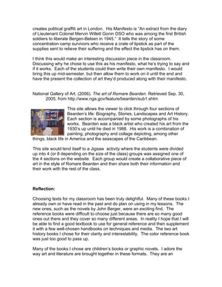creates political graffiti art in London. His Manifesto is “An extract from the diary
of Lieutenant Colonel Mervin Willett Gonin DSO who was among the first British
soldiers to liberate Bergen-Belsen in 1945.” It tells the story of some
concentration camp survivors who receive a crate of lipstick as part of the
supplies sent to relieve their suffering and the effect the lipstick has on them.

I think this would make an interesting discussion piece in the classroom.
Discussing why he chose to use this as his manifesto, what he’s trying to say and
if it works. Each of the students could then write their own manifesto. I would
bring this up mid-semester, but then allow them to work on it until the end and
have the present the collection of art they’d produced along with their manifesto.


National Gallery of Art. (2006). The art of Romare Bearden. Retrieved Sep. 30,
      2005, from http://www.nga.gov/feature/bearden/sub1.shtm

                     This site allows the viewer to click through four sections of
                     Bearden’s life: Biography, Stories, Landscapes and Art History.
                     Each section is accompanied by some photographs of his
                     works. Bearden was a black artist who created his art from the
                     1930’s up until he died in 1988. His work is a combination of
                     painting, photography and collage depicting, among other
things, black life in America and the seascapes of the Caribbean.

This site would lend itself to a Jigsaw activity where the students were divided
up into 4 (or 8 depending on the size of the class) groups was assigned one of
the 4 sections on the website. Each group would create a collaborative piece of
art in the style of Romare Bearden and then share both their information and
their work with the rest of the class.



Reflection:

Choosing texts for my classroom has been truly delightful. Many of these books I
already own or have read in the past and do plan on using in my lessons. The
new ones, such as the novels by John Berger, were an exciting find. The
reference books were difficult to choose just because there are so many good
ones out there and they cover so many different areas. In reality I hope that I will
be able to find a good textbook to use for general reference and then supplement
it with a few well-chosen handbooks on techniques and media. The two art
history books I chose for their clarity and interestability. The color reference book
was just too good to pass up.

Many of the books I chose are children’s books or graphic novels. I adore the
way art and literature are brought together in these formats. They are an
 