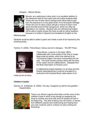 bilingüe). : Mariner Books.

              Neruda, as a well-known Latino poet, is an excellent addition to
              the classroom both for the Latino and non-Latino students alike.
              Those who are of other ethnic backgrounds will be able to gain
              from the exposure to a truly great writer of non-European heritage.
              Those who are of Latino culture will get a chance to learn more
              about and feel proud of their background, which can often be
              degraded in our society. Students who are still learning English
              will be able to easily access this book as well as native speakers
              because it is written in Spanish but translated to English on the
following page.

Students would be able to select a poem and create a work of art inspired by this
amazing poetry.


Teicher, H. (2002). Trisha Brown: Dance and art in dialogue. : The MIT Press.

                           Trisha Brown, a dancer in the early 1960’s
                           collaborated with visual artists of her time to create
                           large-scale art pieces, which she referred to as
                           "movement-images" and were incorporated into her
                           sets. This book contains photos along with the story
                           of her career and her collaborations. (Adapted from
                           the Book Description at Amazon.com).

                           A collaborative project between my art class and the
                           theatre class/department could be arranged for a
                           production that included Brown style pieces of art
made by the art class.


Children’s books:

Gaiman, N., & McKean, D. (2004). The day I swapped my dad for two goldfish. :
     HarperCollins.


                     There is an African Legend which tells a similar story to this
                     children’s book in which a boy beings by swapping one
                     thing for another and ends with what he started out with in
                     the beginning. This idea of taking very old stories, or stories
                     from different cultures and modernizing and making them
                     your own could be used in a lesson on story writing and
                     illustrating.
 