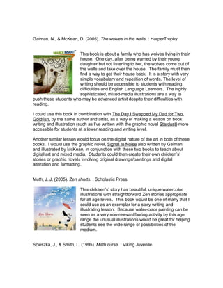 Gaiman, N., & McKean, D. (2005). The wolves in the walls. : HarperTrophy.


                       This book is about a family who has wolves living in their
                       house. One day, after being warned by their young
                       daughter but not listening to her, the wolves come out of
                       the walls and take over the house. The family must then
                       find a way to get their house back. It is a story with very
                       simple vocabulary and repetition of words. The level of
                       writing should be accessible to students with reading
                       difficulties and English Language Learners. The highly
                       sophisticated, mixed-media illustrations are a way to
push these students who may be advanced artist despite their difficulties with
reading.

I could use this book in combination with The Day I Swapped My Dad for Two
Goldfish, by the same author and artist, as a way of making a lesson on book
writing and illustration (such as I’ve written with the graphic novel Stardust) more
accessible for students at a lower reading and writing level.

Another similar lesson would focus on the digital nature of the art in both of these
books. I would use the graphic novel, Signal to Noise also written by Gaiman
and illustrated by McKean, in conjunction with these two books to teach about
digital art and mixed media. Students could then create their own children’s’
stories or graphic novels involving original drawings/paintings and digital
alteration and formatting.


Muth, J. J. (2005). Zen shorts. : Scholastic Press.

                         This children’s’ story has beautiful, unique watercolor
                         illustrations with straightforward Zen stories appropriate
                         for all age levels. This book would be one of many that I
                         could use as an exemplar for a story writing and
                         illustrating lesson. Because water-color painting can be
                         seen as a very non-relevant/boring activity by this age
                         range the unusual illustrations would be great for helping
                         students see the wide range of possibilities of the
                         medium.


Scieszka, J., & Smith, L. (1995). Math curse. : Viking Juvenile.
 