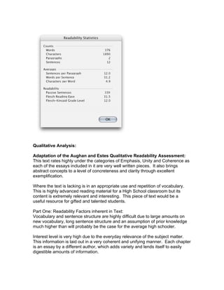 Qualitative Analysis:

Adaptation of the Aughan and Estes Qualitative Readability Assessment:
This text rates highly under the categories of Emphasis, Unity and Coherence as
each of the essays included in it are very well written pieces. It also brings
abstract concepts to a level of concreteness and clarity through excellent
exemplification.

Where the text is lacking is in an appropriate use and repetition of vocabulary.
This is highly advanced reading material for a High School classroom but its
content is extremely relevant and interesting. This piece of text would be a
useful resource for gifted and talented students.

Part One: Readability Factors inherent in Text:
Vocabulary and sentence structure are highly difficult due to large amounts on
new vocabulary, long sentence structure and an assumption of prior knowledge
much higher than will probably be the case for the average high schooler.

Interest level is very high due to the everyday relevance of the subject matter.
This information is laid out in a very coherent and unifying manner. Each chapter
is an essay by a different author, which adds variety and lends itself to easily
digestible amounts of information.
 
