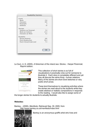 Le Guin, U. K. (2005). A fisherman of the inland sea: Stories. : Harper Perennial;
      Reprint edition.

                            This collection of short stories is so full of
                            visualizations it practically cries out for someone to
                            illustrate it. Each story is completely different and yet
                            they all discuss the same thing - human relations.
                            Many of the stories are short word sketches or very
                            poetic short prose.

                             These lend themselves to visualizing activities where
                             the stories are read aloud to the students while they
                             create abstract or realistic compositions in response
                             to the reading. I would also like to assign some of
the longer stories for students to actually illustrate.


Websites:

Banksy, . (2006). Manifesto. Retrieved Sep. 30, 2005, from
     http://www.banksy.co.uk/manifesto/index.html

                      Banksy is an anonymous graffiti artist who lives and
 