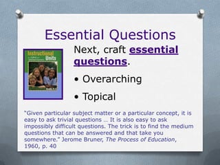 Essential Questions
                  Next, craft essential
                  questions.
                  • Overarching
                  • Topical
“Given particular subject matter or a particular concept, it is
easy to ask trivial questions … It is also easy to ask
impossibly difficult questions. The trick is to find the medium
questions that can be answered and that take you
somewhere.” Jerome Bruner, The Process of Education,
1960, p. 40
 