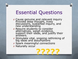 Essential Questions
O Cause genuine and relevant inquiry
    Provoke deep thought, lively
    discussions, sustained inquiry, and
    new understanding
O   Require students to consider
    alternatives, weigh evidence,
    support their ideas, and justify their
    answers.
O   Stimulate vital, ongoing rethinking of
    big ideas and assumptions
O   Spark meaningful connections
O   Naturally occur

                   ?????
 