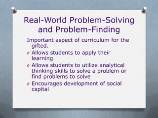 Real-World Problem-Solving
   and Problem-Finding
Important aspect of curriculum for the
  gifted.
O Allows students to apply their
  learning
O Allows students to utilize analytical
  thinking skills to solve a problem or
  find problems to solve
O Encourages development of social
  capital
 