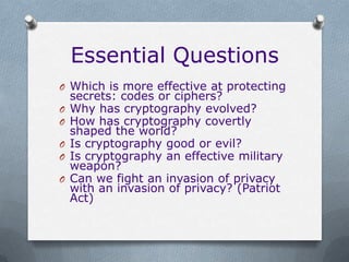 Essential Questions
O Which is more effective at protecting
    secrets: codes or ciphers?
O   Why has cryptography evolved?
O   How has cryptography covertly
    shaped the world?
O   Is cryptography good or evil?
O   Is cryptography an effective military
    weapon?
O   Can we fight an invasion of privacy
    with an invasion of privacy? (Patriot
    Act)
 