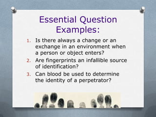 Essential Question
        Examples:
1. Is there always a change or an
   exchange in an environment when
   a person or object enters?
2. Are fingerprints an infallible source
   of identification?
3. Can blood be used to determine
   the identity of a perpetrator?
 