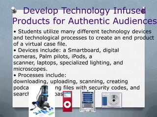 Develop Technology Infused
Products for Authentic Audiences
• Students utilize many different technology devices
and technological processes to create an end product
of a virtual case file.
• Devices include: a Smartboard, digital
cameras, Palm pilots, iPods, a
scanner, laptops, specialized lighting, and
microscopes.
• Processes include:
downloading, uploading, scanning, creating
podcasts, creating files with security codes, and
searching data bases.
 