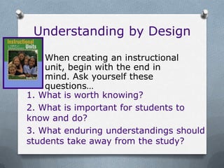 Understanding by Design

    When creating an instructional
    unit, begin with the end in
    mind. Ask yourself these
    questions…
1. What is worth knowing?
2. What is important for students to
know and do?
3. What enduring understandings should
students take away from the study?
 