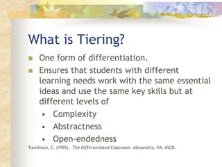 What is Tiering? One form of differentiation.   Ensures that students with different learning needs work with the same essential ideas and use the same key skills but at different levels of  ,[object Object]