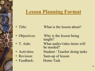 10
Lesson Planning Format
 Title: What is the lesson about?
 Objectives: Why is the lesson being
taught?
 T. Aids: What audio/video items will
be needed?
 Activities: Student / Teacher doing tasks
 Revision: Sum-up of lesson
 Feedback: Home Task
 