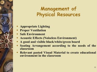 11
Management of
Physical Resources
 Appropriate Lighting
 Proper Ventilation
 Safe Environment
 Acoustic Effects (Noiseless Environment)
 A good and visible black/white/green board
 Seating Arrangement according to the needs of the
classroom
 Relevant pasted Visual Material to create educational
environment in the classroom
 