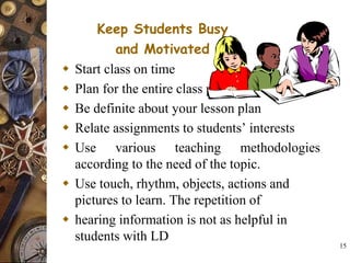 15
Keep Students Busy
and Motivated
 Start class on time
 Plan for the entire class period
 Be definite about your lesson plan
 Relate assignments to students’ interests
 Use various teaching methodologies
according to the need of the topic.
 Use touch, rhythm, objects, actions and
pictures to learn. The repetition of
 hearing information is not as helpful in
students with LD
 