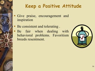 16
Keep a Positive Attitude
 Give praise, encouragement and
inspiration
 Be consistent and tolerating .
 Be fair when dealing with
behavioral problems. Favoritism
breeds resentment.
 