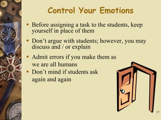 17
Control Your Emotions
 Before assigning a task to the students, keep
yourself in place of them
 Don’t argue with students; however, you may
discuss and / or explain
 Admit errors if you make them as
we are all humans
 Don’t mind if students ask
again and again
 