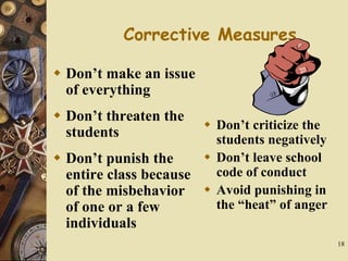 18
Corrective Measures
 Don’t make an issue
of everything
 Don’t threaten the
students
 Don’t punish the
entire class because
of the misbehavior
of one or a few
individuals
 Don’t criticize the
students negatively
 Don’t leave school
code of conduct
 Avoid punishing in
the “heat” of anger
 