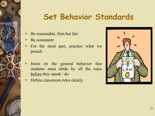 21
Set Behavior Standards
 Be reasonable, firm but fair
 Be consistent
 For the most part, practice what we
preach
 Insist on the general behavior that
students must abide by all the rules
before they speak / do
 Define classroom rules clearly
 