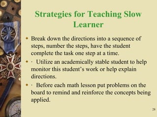 28
Strategies for Teaching Slow
Learner
 Break down the directions into a sequence of
steps, number the steps, have the student
complete the task one step at a time.
 · Utilize an academically stable student to help
monitor this student’s work or help explain
directions.
 · Before each math lesson put problems on the
board to remind and reinforce the concepts being
applied.
 