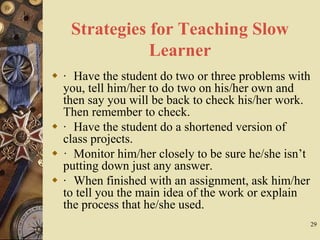 29
Strategies for Teaching Slow
Learner
 · Have the student do two or three problems with
you, tell him/her to do two on his/her own and
then say you will be back to check his/her work.
Then remember to check.
 · Have the student do a shortened version of
class projects.
 · Monitor him/her closely to be sure he/she isn’t
putting down just any answer.
 · When finished with an assignment, ask him/her
to tell you the main idea of the work or explain
the process that he/she used.
 