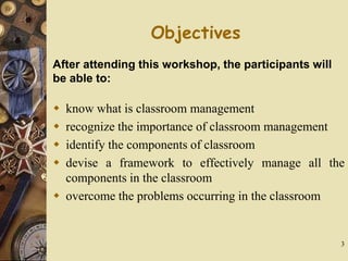 3
Objectives
 know what is classroom management
 recognize the importance of classroom management
 identify the components of classroom
 devise a framework to effectively manage all the
components in the classroom
 overcome the problems occurring in the classroom
After attending this workshop, the participants will
be able to:
 