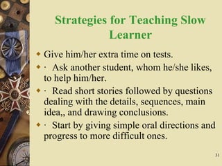 31
Strategies for Teaching Slow
Learner
 Give him/her extra time on tests.
 · Ask another student, whom he/she likes,
to help him/her.
 · Read short stories followed by questions
dealing with the details, sequences, main
idea,, and drawing conclusions.
 · Start by giving simple oral directions and
progress to more difficult ones.
 