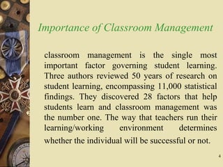 4
Importance of Classroom Management
classroom management is the single most
important factor governing student learning.
Three authors reviewed 50 years of research on
student learning, encompassing 11,000 statistical
findings. They discovered 28 factors that help
students learn and classroom management was
the number one. The way that teachers run their
learning/working environment determines
whether the individual will be successful or not.
 