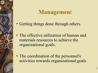 6
Management
 Getting things done through others.
 The effective utilization of human and
materials resources to achieve the
organizational goals.
 The coordination of the personnel's
activities towards organizational goals
 