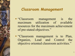 7
Classroom Management
 “Classroom management is the
maximum utilization of available
resources for the maximum achievement
of pre-stated objectives.”
 “Classroom management is to Plan,
Organize, Lead and Control the
objective oriented classroom activities.”
 
