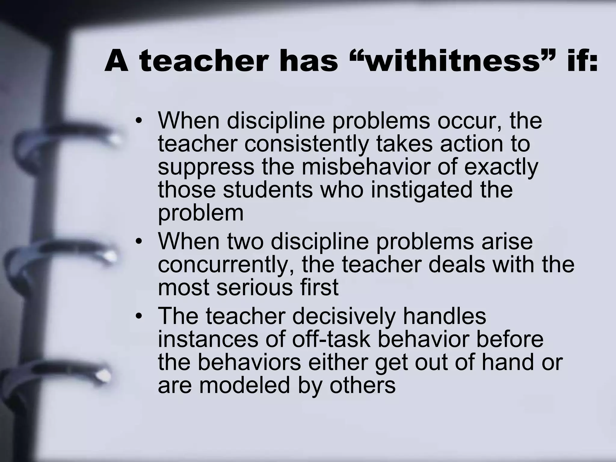 A teacher has “withitness” if:When discipline problems occur, the teacher consistently takes action to suppress the misbehavior of exactly those students who instigated the problemWhen two discipline problems arise concurrently, the teacher deals with the most serious firstThe teacher decisively handles instances of off-task behavior before the behaviors either get out of hand or are modeled by others