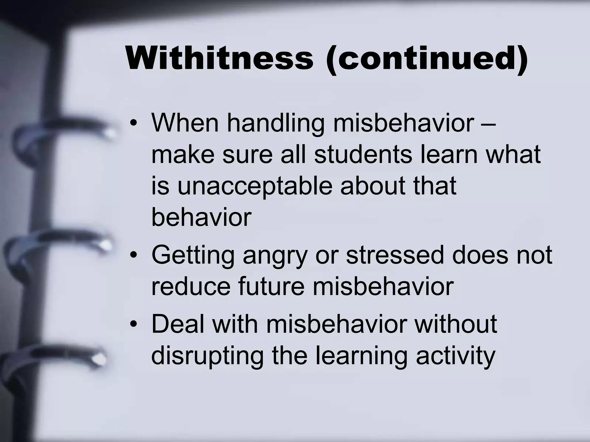 Withitness (continued)When handling misbehavior – make sure all students learn what is unacceptable about that behaviorGetting angry or stressed does not reduce future misbehaviorDeal with misbehavior without disrupting the learning activity