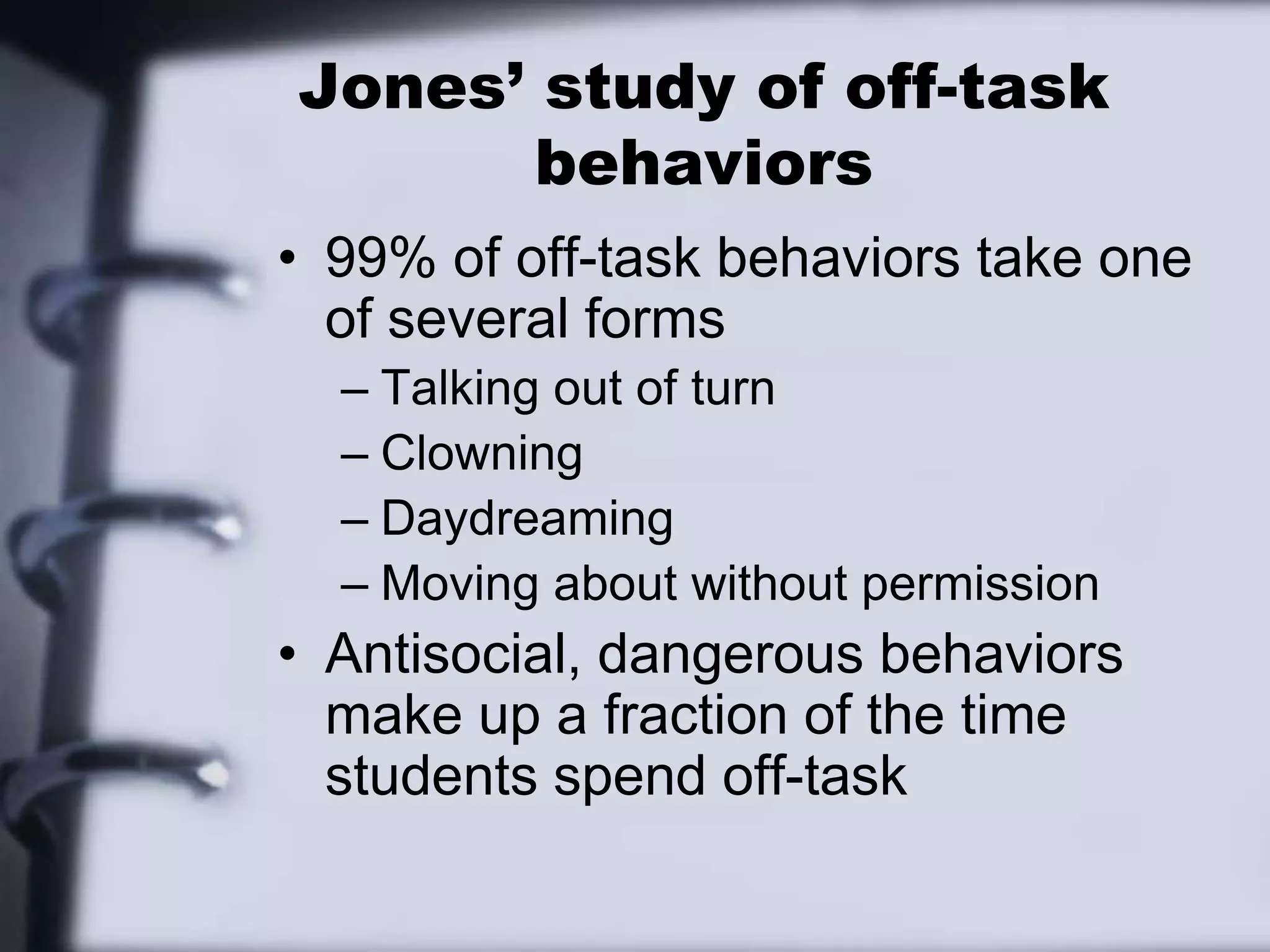 Jones’ study of off-task behaviors99% of off-task behaviors take one of several formsTalking out of turnClowningDaydreamingMoving about without permissionAntisocial, dangerous behaviors make up a fraction of the time students spend off-task