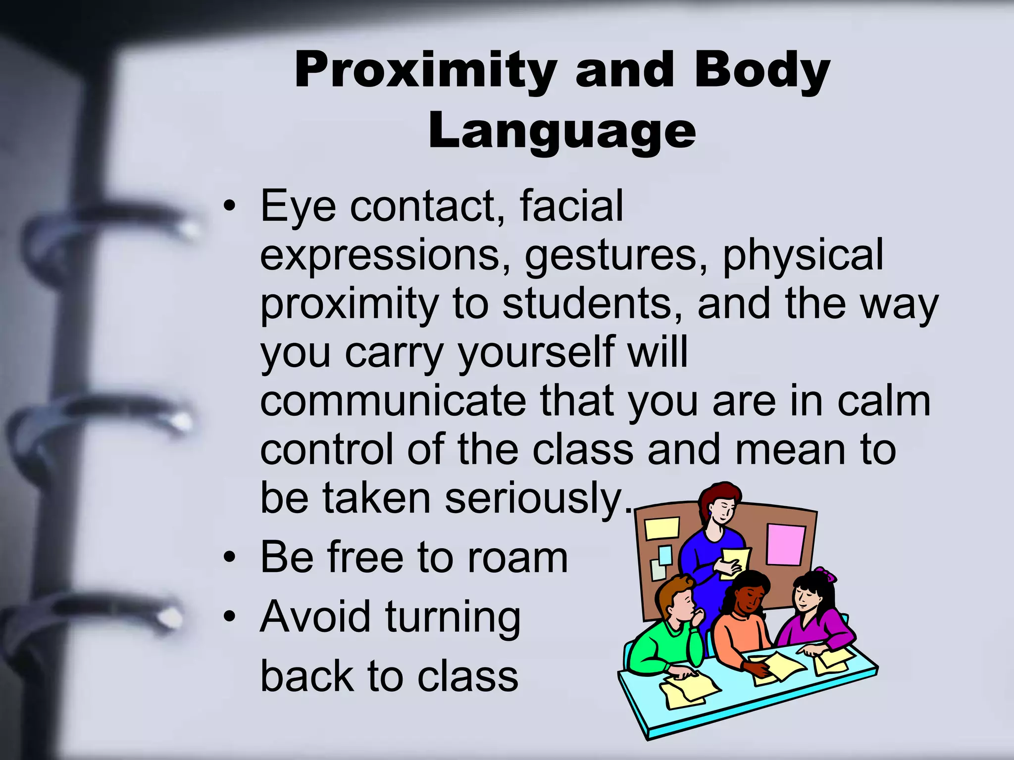 Proximity and Body LanguageEye contact, facial expressions, gestures, physical proximity to students, and the way you carry yourself will communicate that you are in calm control of the class and mean to be taken seriously.Be free to roamAvoid turning 	back to class