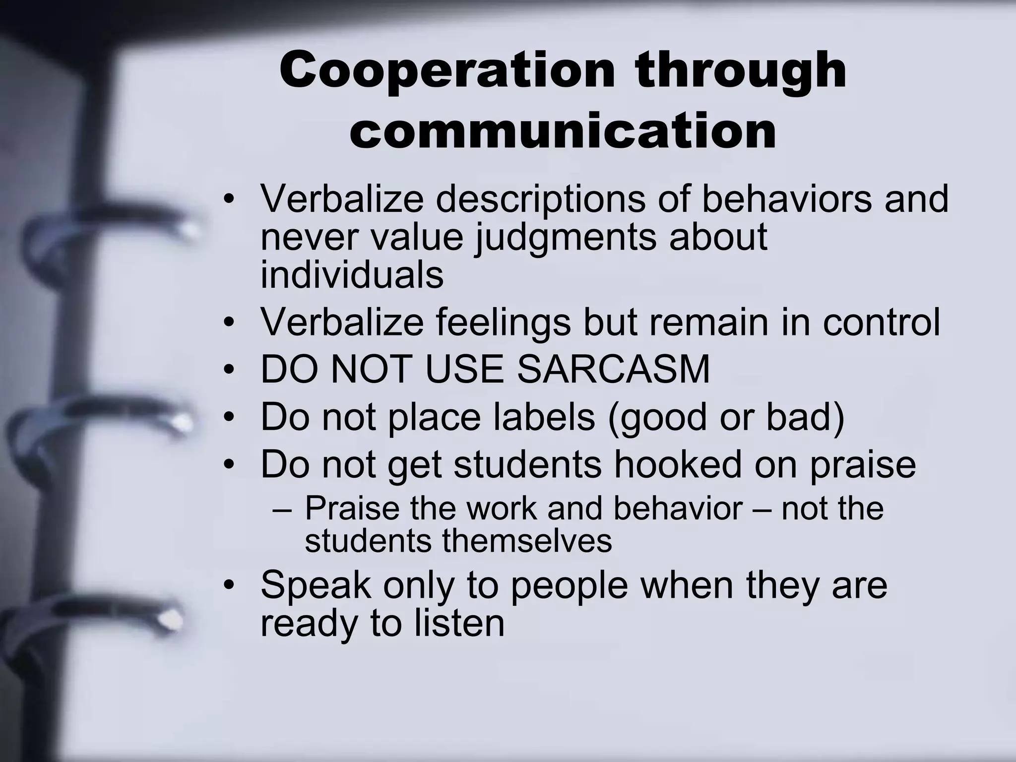 Cooperation through communicationVerbalize descriptions of behaviors and never value judgments about individualsVerbalize feelings but remain in controlDO NOT USE SARCASMDo not place labels (good or bad)Do not get students hooked on praise Praise the work and behavior – not the students themselvesSpeak only to people when they are ready to listen