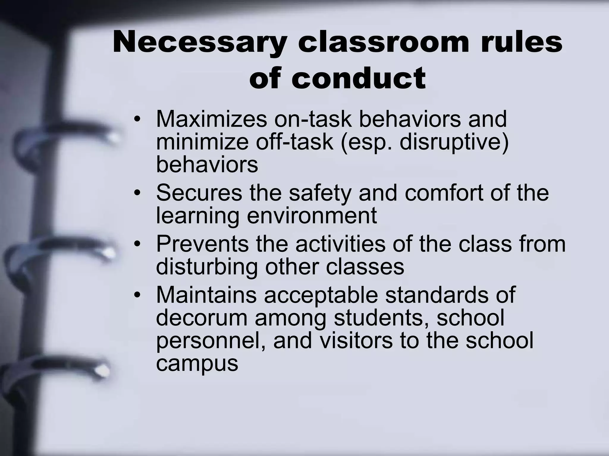 Necessary classroom rules of conductMaximizes on-task behaviors and minimize off-task (esp. disruptive) behaviorsSecures the safety and comfort of the learning environmentPrevents the activities of the class from disturbing other classesMaintains acceptable standards of decorum among students, school personnel, and visitors to the school campus