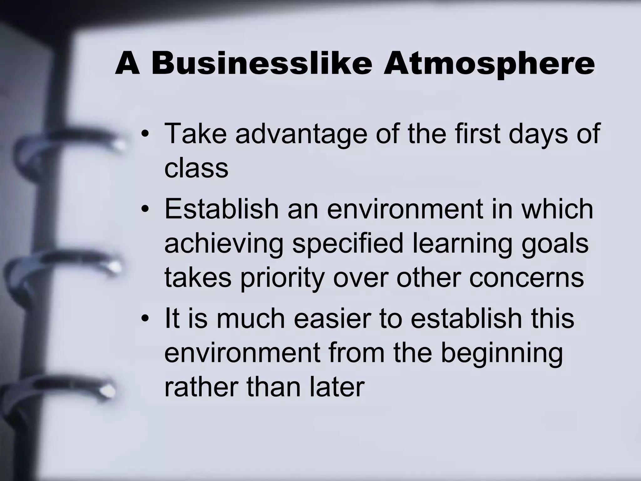 A Businesslike AtmosphereTake advantage of the first days of classEstablish an environment in which achieving specified learning goals takes priority over other concernsIt is much easier to establish this environment from the beginning rather than later